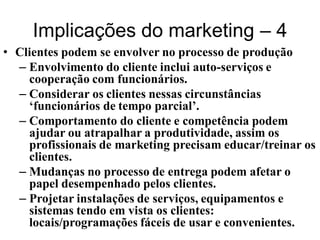 Implicações do marketing – 4
• Clientes podem se envolver no processo de produção
  – Envolvimento do cliente inclui auto-serviços e
    cooperação com funcionários.
  – Considerar os clientes nessas circunstâncias
    ‘funcionários de tempo parcial’.
  – Comportamento do cliente e competência podem
    ajudar ou atrapalhar a produtividade, assim os
    profissionais de marketing precisam educar/treinar os
    clientes.
  – Mudanças no processo de entrega podem afetar o
    papel desempenhado pelos clientes.
  – Projetar instalações de serviços, equipamentos e
    sistemas tendo em vista os clientes:
    locais/programações fáceis de usar e convenientes.
 