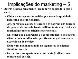 Implicações do marketing – 5
• Outras pessoas geralmente fazem parte do produto que é
  serviço
   – Obter a vantagem competitiva por meio da qualidade
     percebida dos funcionários.
   – Assegurar que as especificações e os padrões das funções
     do pessoal de linha de frente reflitam tanto os critérios de
     marketing como os critérios operacionais.
   – Entender que a aparência e o comportamento dos outros
     clientes podem influenciar positiva ou negativamente a
     experiência do serviço.
   – Evitar um mix inadequado de segmentos de clientes
     simultaneamente.
   – Gerenciar o comportamento do cliente (o cliente nem
     sempre está certo!).
 
