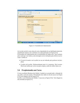 Figura 3.3: Formulário de Cadastramento



irá (ou não) aceitá-lo como aluno do curso, dependendo de sua habilitação (matrícula,
entendimento anterior com o professor, etc.) para participar (ver Figura [3.3]).
O Formulário de Cadastramento deve ser preenchido com dados reais. Você receberá,
pelo e-mail que você indicou, uma mensagem com as instruções para efetivar sua ins-
crição. Lembre-se:

   • O nome de usuário você escolhe (ou usa um indicado pelo professor da disci-
     plina)
   • A senha você escolhe. Preferencialmente entre 4 e 6 caracteres. Não é aconse-
     lhável usar senhas que você já usa para compras, cartão de crédito, banco, etc.


3.4 Freqüentando um Curso
O curso escolhido (Mecânica dos Sólidos 1) poderá ser acessado após a obtenção de
sua senha e nome de usuário. Preenchendo esses dados na tela de acesso (ver Figura
[3.2]) você chegará à tela da Figura [3.4].
Escolha o curso Mecânica dos Sólidos 1 (veja seta na Figura [3.4]). Você chegará na
tela mostrada na Figura [3.5].


                                          7
 