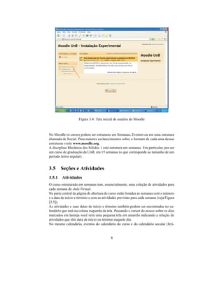 Figura 3.4: Tela inicial de usuário do Moodle



No Moodle os cursos podem ser estruturas em Semanas, Eventos ou em uma estrutura
chamada de Social. Para maiores esclarecimentos sobre o formato de cada uma dessas
estruturas visite www.moodle.org.
A disciplina Mecânica dos Sólidos 1 está estrutura em semanas. Em particular, por ser
um curso de graduação da UnB, em 15 semanas (o que corresponde ao tamanho de um
período letivo regular).


3.5 Seções e Atividades
3.5.1 Atividades
O curso estruturado em semanas tem, essencialmente, uma coleção de atividades para
cada semana de Aula Virtual.
Na parte central da página de abertura do curso estão listadas as semanas com o número
e a data de início e término e com as atividades previstas para cada semana (veja Figura
[3.5]).
As atividades e suas datas de início e término também podem ser encontradas no ca-
lendário que está na coluna esquerda da tela. Passando o cursor do mouse sobre os dias
marcados em laranja você verá uma pequena tela em amarelo indicando a relação de
atividades que têm data de início ou término naquele dia.
No mesmo calendário, eventos do calendário do curso e do calendário secular (feri-


                                           8
 