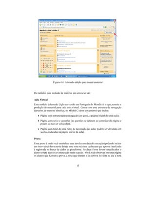 Figura 4.4: Ativando edição para inserir material



Os módulos para inclusão de material em um curso são:

Aula Virtual
Esse módulo (chamado Lição na versão em Português do Moodle) é o que permite a
produção de material para cada aula virtual. Conta com uma estrutura de navegação
(descrita, de maneira sintética, no Módulo 2 deste documento) que inclue:
   • Página com estrutura para navegação (em geral, a página inicial de uma aula);
   • Página com texto e questões (as questões se referem ao conteúdo da página e
     podem ou não ser colocadas);

   • Página com ﬁnal de uma ramo de navegação (as aulas podem ser divididas em
     seções, indicadas na página inicial da aula).

Prova
Uma prova é onde você estabelece uma tarefa com data de execução (podendo incluir
um intervalo de horas nesta data) e uma nota máxima. A data em que a prova é realizada
é registrada no banco de dados da plataforma. Se data e hora forem especiﬁcados o
aluno só terá acesso ao enunciado nesta ocasião. Você pode observar em uma página
os alunos que ﬁzeram a prova, a nota que tiraram e se a prova foi feita no dia e hora


                                         13
 