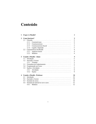 Conteúdo

1 O que é o Moodle?                                                                                                               1

2 Como funciona?                                                                                                                 2
  2.1 Filosoﬁa . . . . . . . . . . . . .         .   .   .   .   .   .   .   .   .   .   .   .   .   .   .   .   .   .   .   .   2
      2.1.1 Construtivismo . . . . .             .   .   .   .   .   .   .   .   .   .   .   .   .   .   .   .   .   .   .   .   2
      2.1.2 Construcionismo . . . .              .   .   .   .   .   .   .   .   .   .   .   .   .   .   .   .   .   .   .   .   3
      2.1.3 Construcionismo Social               .   .   .   .   .   .   .   .   .   .   .   .   .   .   .   .   .   .   .   .   3
      2.1.4 Ligado e Separado . . .              .   .   .   .   .   .   .   .   .   .   .   .   .   .   .   .   .   .   .   .   3
  2.2 Características do Moodle . . .            .   .   .   .   .   .   .   .   .   .   .   .   .   .   .   .   .   .   .   .   4
      2.2.1 Aspectos Gerais . . . .              .   .   .   .   .   .   .   .   .   .   .   .   .   .   .   .   .   .   .   .   4
      2.2.2 Módulos . . . . . . . .              .   .   .   .   .   .   .   .   .   .   .   .   .   .   .   .   .   .   .   .   4

3 Usando o Moodle - Aluno                                                                                                        5
  3.1 Introdução . . . . . . . . . . .   .       .   .   .   .   .   .   .   .   .   .   .   .   .   .   .   .   .   .   .   .   5
  3.2 Inscrição e Acesso . . . . . .     .       .   .   .   .   .   .   .   .   .   .   .   .   .   .   .   .   .   .   .   .   5
      3.2.1 Visitante . . . . . . .      .       .   .   .   .   .   .   .   .   .   .   .   .   .   .   .   .   .   .   .   .   5
  3.3 Formulário de Cadastramento .      .       .   .   .   .   .   .   .   .   .   .   .   .   .   .   .   .   .   .   .   .   5
  3.4 Freqüentando um Curso . . . .      .       .   .   .   .   .   .   .   .   .   .   .   .   .   .   .   .   .   .   .   .   7
  3.5 Seções e Atividades . . . . . .    .       .   .   .   .   .   .   .   .   .   .   .   .   .   .   .   .   .   .   .   .   8
      3.5.1 Atividades . . . . . .       .       .   .   .   .   .   .   .   .   .   .   .   .   .   .   .   .   .   .   .   .   8
      3.5.2 Seções . . . . . . . .       .       .   .   .   .   .   .   .   .   .   .   .   .   .   .   .   .   .   .   .   .   9

4 Usando o Moodle - Professor                                                                                                    10
  4.1 Introdução . . . . . . . . . . . . .           .   .   .   .   .   .   .   .   .   .   .   .   .   .   .   .   .   .   .   10
  4.2 Inscrição e Acesso . . . . . . . .             .   .   .   .   .   .   .   .   .   .   .   .   .   .   .   .   .   .   .   10
  4.3 Inclusão de cursos . . . . . . . . .           .   .   .   .   .   .   .   .   .   .   .   .   .   .   .   .   .   .   .   10
  4.4 Inclusão de material no novo curso             .   .   .   .   .   .   .   .   .   .   .   .   .   .   .   .   .   .   .   12
      4.4.1 Módulos . . . . . . . . .                .   .   .   .   .   .   .   .   .   .   .   .   .   .   .   .   .   .   .   12




                                             i
 
