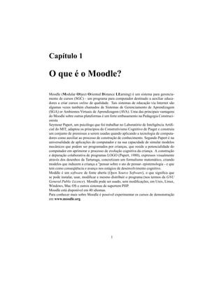 Capítulo 1

O que é o Moodle?

Moodle (Modular Object Oriented Distance LEarning) é um sistema para gerencia-
mento de cursos (SGC) - um programa para computador destinado a auxiliar educa-
dores a criar cursos online de qualidade. Tais sistemas de educação via Internet são
algumas vezes também chamados de Sistemas de Gerenciamento de Aprendizagem
(SGA) or Ambientes Virtuais de Aprendizagem (AVA). Uma das principais vantagens
do Moodle sobre outras plataformas é um forte embasamento na Pedagogia Construci-
onista
Seymour Papert, um psicólogo que foi trabalhar no Laboratório de Inteligência Artiﬁ-
cial do MIT, adaptou os princípios do Construtivismo Cognitivo de Piaget e construiu
um conjunto de premissas a serem usadas quando aplicando a tecnologia de computa-
dores como auxiliar ao processo de construção de conhecimento. Segundo Papert é na
universalidade de aplicações do computador e na sua capacidade de simular modelos
mecânicos que podem ser programados por crianças, que reside a potencialidade do
computador em aprimorar o processo de evolução cognitiva da criança. A construção
e depuração colaborativa de programas LOGO (Papert, 1980), expressos visualmente
através dos desenhos da Tartaruga, concretizam um formalismo matemático, criando
modelos que induzem a criança a "pensar sobre o ato de pensar- epistemologia - e que
tem como conseqüência o avanço nos estágios de desenvolvimento cognitivo.
Moddle é um software de fonte aberta (Open Source Software), o que signiﬁca que
se pode instalar, usar, modiﬁcar e mesmo distribuir o programa (nos termos da GNU
General Public Licence). Moodle pode ser usado, sem modiﬁcações, em Unix, Linux,
Windows, Mac OS e outros sistemas de suportem PHP.
Moodle está disponível em 40 idiomas.
Para conhecer mais sobre Moodle é possível experimentar os cursos de demonstração
em www.moodle.org.




                                         1
 