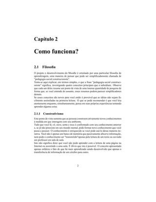 Capítulo 2

Como funciona?

2.1 Filosoﬁa
O projeto e desenvolvimento do Moodle é orientado por uma particular ﬁlosoﬁa de
aprendizagem, uma maneira de pensar que pode ser simpliﬁcadamente chamada de
”pedagogia social construcionista”.
Tenta-se aqui explicar, em termos simples, o que a frase ”pedagogia social construci-
onista” signiﬁca, investigando quatro conceitos principais que a subsidiam. Observe
que cada um deles resume um ponto de vista de uma imensa quantidade de pesquisa de
forma que, se você entende do assunto, esses resumos podem parecer simpliﬁcadores
demais.
Se esses conceitos são novos para você então é provável que as idéias não sejam fa-
cilmente assimiladas na primeira leitura. O que se pode recomendar é que você leia
atentamente enquanto, simultaneamente, pensa em suas próprias experiências tentando
aprender alguma coisa.

2.1.1 Construtivismo
Este ponto de vista sustenta que as pessoas constroem ativamente novos conhecimentos
à medida em que interagem com seu ambiente.
Tudo que você lê, vê, ouve, sente e toca é confrontado com seu conhecimento anterior
e, se já não preexiste em seu mundo mental, pode formar novo conhecimento que você
passa a possuir. O conhecimento é enriquecido se você pode usá-lo dessa maneira ite-
rativa. Você não é apenas um banco de memória que passivamente absorve informação,
nem pode o conhecimento ser "transmitido"apenas pela leitura de um texto ou ouvindo
um professor em sala de aula.
Isto não signiﬁca dizer que você não pode aprender com a leitura de uma página na
Internet ou assistindo a uma aula. É óbvio que isto é possível. O conceito apresentado
apenas enfatiza o fato de que há mais aprendizado sendo desenvolvido que apenas a
transferência de informação de um cérebro para outro.




                                          2
 