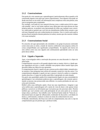 2.1.2 Construcionismo
Este ponto de vista sustenta que a aprendizagem é particularmente eﬁcaz quando se dá
construindo alguma coisa para que outros experimentem. Essa alguma coisa pode ser
desde uma frase ou um email, até informações mais complexas como uma pintura, uma
casa ou programa para computador.
Por exemplo, você pode ler esse material diversas vezes e ainda assim já tê-lo esque-
cido amanhã - mas se você tentar explicar essas idéias para uma outra pessoa em suas
próprias palavras, ou produzir uma apresentação de slides que explique esses concei-
tos, então pode-se garantir que você terá um entendimento melhor desse assunto e que
está mais integrado com seus conhecimentos já existentes. Este é o motivo pelo qual as
pessoas fazem anotações durante palestras (ou aulas), mesmo que elas nuncam venham
a ler essas anotações.

2.1.3 Construcionismo Social
Os conceitos até aqui apresentados são estendidos a um grupo de pessoas contruindo
coisas umas para as outras, criando de maneira colaborativa uma pequena cultura de
coisas compartilhadas com signiﬁcados compartilhados. Se alguém está imerso em
uma cultura como essa esse alguém está continuamente aprendendo como ser uma
parte dessa cultura.

2.1.4 Ligado e Separado
Aqui, a insvestigação sobre a motivação das pessoas em uma discussão é o objeto de
observação.
Comportamento separado se dá quando alguém tenta se manter objetivo e dando ape-
nas importância aos fatos, e tende a defender suas próprias idéias usando lógica para
descobrir falhas nas idéias de seus oponentes.
O comportamento ligado é aquele em que a pessoa aceita subjetividade, tentando pres-
tar atenção e fazer perguntas num esforço de entender o ponto de vista dos outros. Um
comportamento adequado é aquele em que a pessoa é sensível a ambos os comporta-
mentos descritos e é capaz de escolher qual deles é apropriado em cada situação.
Em geral, uma quantidade saudável de comportamento ligado em uma comunidade de
aprendizagem é um estimulante poderoso para a aprendizagem, não somente aproxi-
mando as pessoas mas promovendo uma reﬂexão e re-exame profundos de seus con-
ceitos pré-existentes.
Reﬂetir sobre essas deﬁnições ajuda a focar nas suas experiências e imaginar o que
seria melhor para a aprendizagem sob o ponto de vista do aluno e não apenas tornar
públicas e acessíveis as informações que você pensa que eles precisam saber. Permite
também que você constate como cada participante de um curso pode ser ao mesmo
tempo aluno e professor. Seu trabalho como "professor"pode mudar de "fonte do co-
nhecimento"para um papel de inﬂuenciador, moderador de discussões e atividades de
forma a, coletivamente, conduzir os alunos às metas de conhecimento do curso.
O Moodle, naturalmente, não força esse estilo de comportamento, mas este é o tipo de
comportamento que ele permite que o professor tenha.


                                          3
 