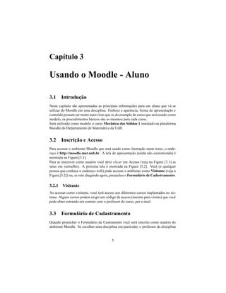 Capítulo 3

Usando o Moodle - Aluno

3.1 Introdução
Neste capítulo são apresentadas as principais informações para um aluno que vá se
utilizar do Moodle em uma disciplina. Embora a aparência, forma de apresentação e
conteúdo possam ser muito mais ricas que as do exemplo de curso que será usado como
modelo, os procedimentos básicos são os mesmos para cada curso.
Será utilizado como modelo o curso Mecânica dos Sólidos 1 instalado na plataforma
Moodle do Departamento de Matemática da UnB.


3.2 Inscrição e Acesso
Para acessar o ambiente Moodle que será usado como ilustração neste texto, o ende-
reço é http://moodle.mat.unb.br. A tela de apresentação (ainda não customizada) é
mostrada na Figura [3.1].
Para se inscrever como usuário você deve clicar em Acesso (veja na Figura [3.1] as
setas em vermelho). A próxima tela é mostrada na Figura [3.2]. Você (e qualquer
pessoa que conheça o endereço web) pode acessar o ambiente como Visitante (veja a
Figura [3.2]) ou, se está chegando agora, preencher o Formulário de Cadastramento.

3.2.1 Visitante
Ao acessar como visitante, você terá acesso aos diferentes cursos implantados no sis-
tema. Alguns cursos podem exigir um código de acesso (mesmo para visitas) que você
pode obter entrando em contato com o professor do curso, por e-mail.


3.3 Formulário de Cadastramento
Quando preencher o Formulário de Castramento você será inscrito como usuário do
ambiente Moodle. Se escolher uma disciplina em particular, o professor da disciplina


                                          5
 