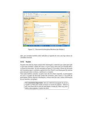 Figura 3.5: Tela inicial da disciplina Mecânica dos Sólidos 1



ados, por exemplo) também estão indicados (a legenda de cores está logo abaixo do
calendário mensal).

3.5.2 Seções
Na parte mais alta da coluna central estão informações e materiais que valem para todo
o curso (por exemplo, o Plano de Curso e o Livro Texto, neste caso em formado pdf) e
os fóruns de discussão. Na tela mostrada na Figura [3.5] já estão o fórum de discussão
de Cinemática (que é o primeiro capítulo do Livro Texto) e um fórum geral de notícias
para interação entre os alunos, o professor e o monitor.
Você pode também consultar, no parte mais alta da coluna esquerda, os participantes
do curso, os grupos de discussão (ainda não existentes, neste curso) e o seu perﬁl de
participante (alterar algumas informações, colocar uma foto sua e outras informações
de seu interesse e do grupo).
                                                                               
        Um comentário importante: não use a barra de navegação do seu na-
        vegador na Web para mudar (avançar ou recuar) de páginas. Observe
        que, uma barra ﬁna no alto de toda página visitada diz onde você está e
        indica outras páginas e seções do curso.
                                                                               




                                          9
 