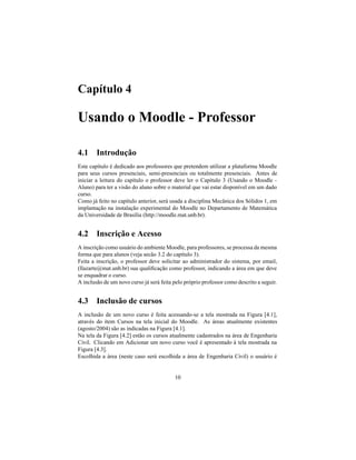 Capítulo 4

Usando o Moodle - Professor

4.1 Introdução
Este capítulo é dedicado aos professores que pretendem utilizar a plataforma Moodle
para seus cursos presenciais, semi-presenciais ou totalmente presenciais. Antes de
iniciar a leitura do capítulo o professor deve ler o Capítulo 3 (Usando o Moodle -
Aluno) para ter a visão do aluno sobre o material que vai estar disponível em um dado
curso.
Como já feito no capítulo anterior, será usada a disciplina Mecânica dos Sólidos 1, em
implantação na instalação experimental do Moodle no Departamento de Matemática
da Universidade de Brasília (http://moodle.mat.unb.br).


4.2 Inscrição e Acesso
A inscrição como usuário do ambiente Moodle, para professores, se processa da mesma
forma que para alunos (veja secão 3.2 do capítulo 3).
Feita a inscrição, o professor deve solicitar ao administrador do sistema, por email,
(llazarte@mat.unb.br) sua qualiﬁcação como professor, indicando a área em que deve
se enquadrar o curso.
A inclusão de um novo curso já será feita pelo próprio professor como descrito a seguir.


4.3 Inclusão de cursos
A inclusão de um novo curso é feita acessando-se a tela mostrada na Figura [4.1],
através do ítem Cursos na tela inicial do Moodle. As áreas atualmente existentes
(agosto/2004) são as indicadas na Figura [4.1].
Na tela da Figura [4.2] estão os cursos atualmente cadastrados na área de Engenharia
Civil. Clicando em Adicionar um novo curso você é apresentado à tela mostrada na
Figura [4.3].
Escolhida a área (neste caso será escolhida a área de Engenharia Civil) o usuário é


                                          10
 