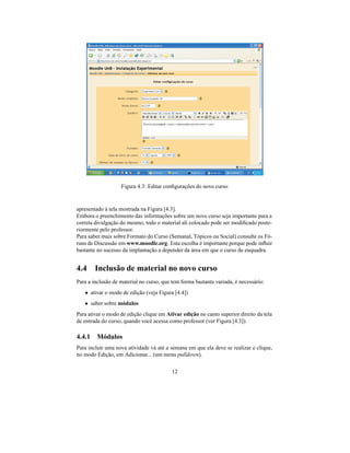 Figura 4.3: Editar conﬁgurações do novo curso


apresentado à tela mostrada na Figura [4.3].
Embora o preenchimento das informações sobre um novo curso seja importante para a
correta divulgação do mesmo, todo o material ali colocado pode ser modiﬁcado poste-
riormente pelo professor.
Para saber mais sobre Formato do Curso (Semanal, Tópicos ou Social) consulte os Fó-
runs de Discussão em www.moodle.org. Esta escolha é importante porque pode inﬂuir
bastante no sucesso da implantação a depender da área em que o curso de enquadra.


4.4 Inclusão de material no novo curso
Para a inclusão de material no curso, que tem forma bastante variada, é necessário:
   • ativar o modo de edição (veja Figura [4.4])
   • saber sobre módulos
Para ativar o modo de edição clique em Ativar edição no canto superior direito da tela
de entrada do curso, quando você acessa como professor (ver Figura [4.3]).

4.4.1 Módulos
Para incluir uma nova atividade vá até a semana em que ela deve se realizar e clique,
no modo Edição, em Adicionar... (um menu pulldown).

                                          12
 