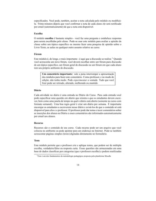 especiﬁcados. Você pode, também, aceitar a nota calculada pelo módulo ou modiﬁcá-
la. Trinta minutos depois que você conﬁrmar a nota de cada aluno ele será notiﬁcado
por email (automaticamente) de que a nota está disponível.

Escolha
O módulo escolha é bastante simples - você faz uma pergunta e estabelece respostas
para serem escolhidas pelo aluno. Pode-se usar este módulo para avaliar a opinião da
classe sobre um tópico especíﬁco ou mesmo fazer uma pesquisa de opinião sobre o
Livro Texto, as aulas ou qualquer outro assunto relativo ao curso.

Fórum
Este módulo é, de longe, o mais importante - é aqui que a discussão se realiza 1 Quando
você acrescenta um novo fórum, você deverá escolhar entre um fórum para discussão
de um tópico especíﬁco, um fórum geral de discussão ou um fórum em que cada aluno
tem seu próprio ambiente de discussão.

           Um comentário importante: vale a pena interromper a apresentação
           dos módulos para fazer este comentário. Como professor, e no modo de
           edição, não tenha medo. Pode experimentar a vontade. Tudo que você
           ﬁzer pode ser retirado, alterado, melhorado ou mantido

Diário
Cada atividade no diário é uma entrada no Diário do Curso. Para cada entrada você
pode especiﬁcar uma questão em aberto que orienta o que os estudantes devem escre-
ver, bem como uma janela de tempo na qual o diário está aberto (somente no curso com
formato semanal). Uma boa regra geral é criar um diário por semana. É importante
encorajar os estudantes a escreverem nesse diário e avisá-los de que o conteúdo só está
disponível para eles e o professor. O professor pode dar notas e tecer comentários sobre
as inserções dos alunos no Diário e esses comentários são informados automaticamente
por email aos alunos.

Recurso
Recursos são o conteúdo de seu curso. Cada recurso pode ser um arquivo que você
colocou no ambiente ou pode apontar para um endereço na Internet. Pode-se também
acrescentar páginas simples (texto) digitadas diretamente no formulário.

Teste
Este módulo permite que o professor crie e aplique testes, que podem ser de múltipla
escolha, verdadeiro/falso ou resposta curta. Essas questões são armazenadas em uma
base de dados classiﬁcas por categorias (que o professor escolhe) e podem reutilizadas
  1 Este   é um dos fundamentos da metodologia pedagógica proposta pela plataforma Moodle



                                                  14
 