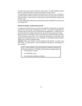 em outros eventos do curso ou mesmo em outros cursos. Na opção múltipla escolha é
possível, ainda, determinar que mais de uma alternativa esteja correta.
Um teste pode ser realizado (a critério do professor) uma ou mais vezes e, além disso,
o professor pode escolher se adotará como nota do teste a maior nota entre as tentativas
feitas pelo aluno, a menor nota ou a média entre as notas das diferentes tentativas de
realizar o teste.
As notas obtidas pelos alunos ﬁcam armazenadas no banco de dados do curso para uso
na avaliação ﬁnal.

Pesquisa de opinião e conhecimentos prévios
A pesquisa de opinião fornece um número pré deﬁnido de instrumentos de pesquisa
que são úteis para avaliar a aprendizagem da turma. Elas podem ser aplicadas, por
exemplo, logo no início do curso como ferramenta de diagnóstico e, no ﬁnal do curso,
como ferramenta de avaliação. Há professores que fazem uma pesquisa por semana.
Depois de incluir as atividades do curso você mudar sua posição na semana, no tópico
ou na estrutura do curso social. Use as pequenas setas para cima e para baixo, que
aparecem no modo Edição para mover as atividades. As atividades já inseridas podem,
também, ser excluídas a qualquer tempo.
Sugestão: Entre como visitante no curso de Mecânica dos Sólidos 1 e assista a uma
aula virtual. Os questionários e outras atividades de avaliação não estão disponíveis
para visitantes.

        Este é o ﬁm do Módulo 1 do texto Introdução ao Moodle (Ambiente de
        Educação a Distância). No Módulo 2 serão tratados os seguintes tópicos
            • Utilizando os módulos
           • Conduzindo o curso
           • Gerenciando resultados e avaliações




                                          15
 