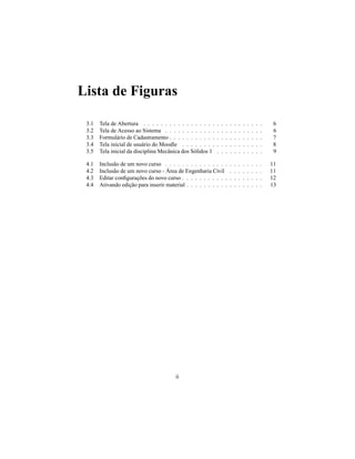 Lista de Figuras

 3.1   Tela de Abertura . . . . . . . . . . . . . . . . .   .   .   .   .   .   .   .   .   .   .   .    6
 3.2   Tela de Acesso ao Sistema . . . . . . . . . . . .    .   .   .   .   .   .   .   .   .   .   .    6
 3.3   Formulário de Cadastramento . . . . . . . . . . .    .   .   .   .   .   .   .   .   .   .   .    7
 3.4   Tela inicial de usuário do Moodle . . . . . . . .    .   .   .   .   .   .   .   .   .   .   .    8
 3.5   Tela inicial da disciplina Mecânica dos Sólidos 1    .   .   .   .   .   .   .   .   .   .   .    9

 4.1   Inclusão de um novo curso . . . . . . . . . . . . . . .          .   .   .   .   .   .   .   .   11
 4.2   Inclusão de um novo curso - Área de Engenharia Civil             .   .   .   .   .   .   .   .   11
 4.3   Editar conﬁgurações do novo curso . . . . . . . . . . .          .   .   .   .   .   .   .   .   12
 4.4   Ativando edição para inserir material . . . . . . . . . .        .   .   .   .   .   .   .   .   13




                                         ii
 
