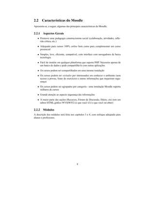 2.2 Características do Moodle
Apresenta-se, a seguir, algumas das principais características do Moodle.

2.2.1 Aspectos Gerais
   • Promove uma pedagogia construcionista social (colaboração, atividades, reﬂe-
     xão crítica, etc.)
   • Adequado para cursos 100% online bem como para complementar um curso
     presencial
   • Simples, leve, eﬁciente, compatível, com interface com navegadores de baixa
     tecnologia
   • Fácil de instalar em qualquer plataforma que suporte PHP. Necessita apenas de
     um banco de dados e pode compartilhá-lo com outras aplicações
   • Os cursos podem ser compartilhados em uma mesma instalação
   • Os cursos podem ser visitados por interessados em conhecer o ambiente (sem
     acesso a provas, listas de exercícios e outras informações que requeiram segu-
     rança)
   • Os cursos podem ser agrupados por categoria - uma instalação Moodle suporta
     milhares de cursos
   • Grande atenção ao aspecto segurança das informações
   • A maior parte das seções (Recursos, Fóruns de Discussão, Diário, etc) tem um
     editor HTML gráﬁco WYSIWYG (o que você vê é o que você vai obter)

2.2.2 Módulos
A descrição dos módulos será feita nos capítulos 3 e 4, com enfoque adequado para
alunos e professores.




                                          4
 