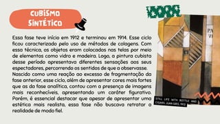 Essa fase teve início em 1912 e terminou em 1914. Esse ciclo
ficou caracterizado pelo uso de métodos de colagens. Com
essa técnica, os objetos eram colocados nas telas por meio
de elementos como vidro e madeira. Logo, a pintura cubista
desse período apresentava diferentes sensações aos seus
espectadores, percorrendo os sentidos de que a observasse.
Nascido como uma reação ao excesso de fragmentação da
fase anterior, esse ciclo, além de apresentar cores mais fortes
que as da fase analítica, contou com a presença de imagens
mais reconhecíveis, apresentando um caráter figurativo.
Porém, é essencial destacar que apesar de apresentar uma
estética mais realista, essa fase não buscava retratar a
realidade de modo fiel.
STILL LIFE WITH BOTTLE AND
CIGARS, JUAN GRIS, 1912
CUBISMO
SINTÉTICO
 