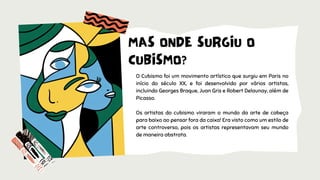 O Cubismo foi um movimento artístico que surgiu em Paris no
início do século XX, e foi desenvolvido por vários artistas,
incluindo Georges Braque, Juan Gris e Robert Delaunay, além de
Picasso.
Os artistas do cubismo viraram o mundo da arte de cabeça
para baixo ao pensar fora da caixa! Era visto como um estilo de
arte controverso, pois os artistas representavam seu mundo
de maneira abstrata.
MAS ONDE SURGIU O
CUBISMO?
 