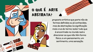 O QUE É ARTE
ABSTRATA?
proposta artística que parte não de
formas definidas ou já conhecidas,
mas de abstrações na significação
mais crua do termo: isolar tudo que
é encontrado no mundo real e
direcionar ao que não têm forma
física, a um pensamento, um
sentimento, uma sensação.
 