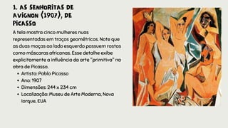 1. AS SENHORITAS DE
AVIGNON (1907), DE
PICASSO
Artista: Pablo Picasso
Ano: 1907
Dimensões: 244 x 234 cm
Localização: Museu de Arte Moderna, Nova
Iorque, EUA
A tela mostra cinco mulheres nuas
representadas em traços geométricos. Note que
as duas moças ao lado esquerdo possuem rostos
como máscaras africanas. Esse detalhe exibe
explicitamente a influência da arte "primitiva" na
obra de Picasso.
 