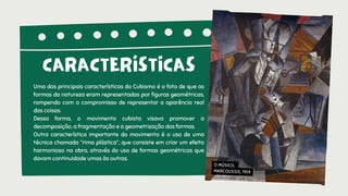 Uma das principais características do Cubismo é o fato de que as
formas da natureza eram representadas por figuras geométricas,
rompendo com o compromisso de representar a aparência real
das coisas.
Dessa forma, o movimento cubista visava promover a
decomposição, a fragmentação e a geometrização das formas.
Outra característica importante do movimento é o uso de uma
técnica chamada “rima plástica”, que consiste em criar um efeito
harmonioso na obra, através do uso de formas geométricas que
davam continuidade umas às outras.
CARACTERÍSTICAS
O MÚSICO,
MARCOUSSIS, 1914
 