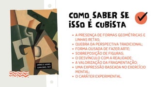 COMO SABER SE
ISSO É CUBISTA
A PRESENÇA DE FORMAS GEOMÉTRICAS E
LINHAS RETAS;
QUEBRA DA PERSPECTIVA TRADICIONAL;
FORMA OUSADA DE FAZER ARTE;
SOBREPOSIÇÃO DE FIGURAS;
O DESVÍNCULO COM A REALIDADE;
A VALORIZAÇÃO DA FRAGMENTAÇÃO;
UMA EXPRESSÃO BASEADA NO EXERCÍCIO
MENTAL;
O CARÁTER EXPERIMENTAL.
JARRO E VIDRO,
JUAN GRIS, 1917
 