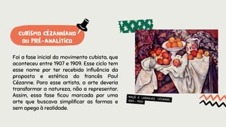 Foi a fase inicial do movimento cubista, que
aconteceu entre 1907 e 1909. Esse ciclo tem
esse nome por ter recebido influência da
proposta e estética do francês Paul
Cézanne. Para esse artista, a arte deveria
transformar a natureza, não a representar.
Assim, essa fase ficou marcada por uma
arte que buscava simplificar as formas e
sem apego à realidade.
MAÇÃ E LARANJAS, CÉZANNE,
1895 - 1900
CUBISMO CÉZANNIANO
OU PRÉ-ANALÍTICO
 