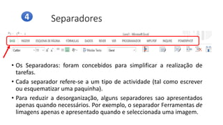 Separadores
• Os Separadoras: foram concebidos para simplificar a realização de
tarefas.
• Cada separador refere-se a um tipo de actividade (tal como escrever
ou esquematizar uma paquinha).
• Para reduzir a desorganização, alguns separadores sao apresentados
apenas quando necessários. Por exemplo, o separador Ferramentas de
limagens apenas e apresentado quando e seleccionada uma imagem.
4
 