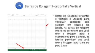 Barras de Rolagem Horizontal e Vertical
• Barras de Rolagem Horizontal
e Vertical: e utilizada para
visualizar conteúdo que
estejam em excesso na
janela. As barras de rolagem
inferiores permitem que você
role a imagem para a
esquerda ou para a direita, as
laterais permitem que você
role a imagem para cima ou
para baixo
7/8
 