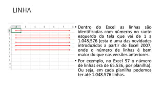 LINHA
• Dentro do Excel as linhas são
identificadas com números no canto
esquerdo da tela que vai de 1 a
1.048.576 (esta é uma das novidades
introduzidas a partir do Excel 2007,
onde o número de linhas é bem
maior do que nas versões anteriores.
• Por exemplo, no Excel 97 o número
de linhas era de 65.536, por planilha).
Ou seja, em cada planilha podemos
ter até 1.048.576 linhas.
 