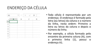 ENDEREÇO DA CÉLULA
• Toda célula é representada por um
endereço. O endereço é formado pela
letra (ou letras) da coluna e o número
da linha, nesta ordem: Primeiro a
letra ou letras da coluna e depois o
número da linha.
• Por exemplo, a célula formada pelo
encontro da primeira coluna (A), com
a primeira linha (1), possui o
endereço A1.
 