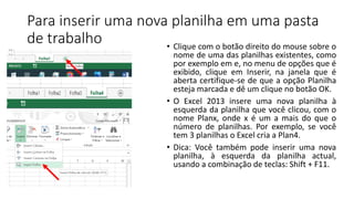 Para inserir uma nova planilha em uma pasta
de trabalho • Clique com o botão direito do mouse sobre o
nome de uma das planilhas existentes, como
por exemplo em e, no menu de opções que é
exibido, clique em Inserir, na janela que é
aberta certifique-se de que a opção Planilha
esteja marcada e dê um clique no botão OK.
• O Excel 2013 insere uma nova planilha à
esquerda da planilha que você clicou, com o
nome Planx, onde x é um a mais do que o
número de planilhas. Por exemplo, se você
tem 3 planilhas o Excel cria a Plan4.
• Dica: Você também pode inserir uma nova
planilha, à esquerda da planilha actual,
usando a combinação de teclas: Shift + F11.
 