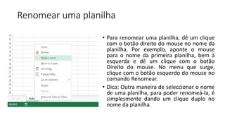 Renomear uma planilha
• Para renomear uma planilha, dê um clique
com o botão direito do mouse no nome da
planilha. Por exemplo, aponte o mouse
para o nome da primeira planilha, bem à
esquerda e dê um clique com o botão
Direito do mouse. No menu que surge,
clique com o botão esquerdo do mouse no
comando Renomear.
• Dica: Outra maneira de seleccionar o nome
de uma planilha, para poder renomeá-la, é
simplesmente dando um clique duplo no
nome da planilha.
 