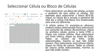 Seleccionar Célula ou Bloco de Células
• Para seleccionar um bloco de células, arraste
o ponteiro do rato sobre as células. Por
exemplo para seleccionar o bloco B3:E10,
clique na célula B3 e arraste o ponteiro do
rato ate a célula E10 bloco fica evidenciado
com uma cor diferente.
• A célula activa C1 encontra-se abranco,
embora esteja seleccionada Para seleccionar
um conjunto de células descontinuo, clique
na primeira célula, prima a tecla CTRL e
clique nas outras células. Para seleccionar
um linha inteira, clique no titulo da linha.
Todas as células da linha serão
seleccionadas, mesmo as que não estão
visíveis. Para seleccionar uma coluna inteira,
clique no titulo da coluna. Todas as células
da coluna serão seleccionadas, mermo as
que não estão visíveis.
 