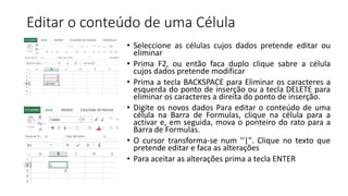 Editar o conteúdo de uma Célula
• Seleccione as células cujos dados pretende editar ou
eliminar
• Prima F2, ou então faca duplo clique sabre a célula
cujos dados pretende modificar
• Prima a tecla BACKSPACE para Eliminar os caracteres a
esquerda do ponto de inserção ou a tecla DELETE para
eliminar os caracteres a direita do ponto de inserção.
• Digite os novos dados Para editar o conteúdo de uma
célula na Barra de Formulas, clique na célula para a
activar e, em seguida, mova o ponteiro do rato para a
Barra de Formulas.
• O cursor transforma-se num '‘|". Clique no texto que
pretende editar e faca as alterações
• Para aceitar as alterações prima a tecla ENTER
 
