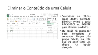 Eliminar o Conteúdo de urna Célula
• Seleccione as células
cujos dados pretende
Eliminar Prima a tecla
BACKSPACE ou DELETE
para eliminar os dados.
• Ou entao no separador
Base seleccione o
comando Limpar do
grupo Edição, na lista
que ira abrir fazer um
clique na opção
desejada.
 