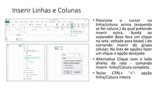 Inserir Linhas e Colunas
• Posicione o cursor na
linha/coluna acima (esquerda
se for coluna.) da qual pretende
inserir outra.. Aceda ao
separador Base faca um clique
na seta. voltada para baixo( ) do
cornando inserir do grupo
células: Na lista de opções fazer
um clique a opção desejada:
• Alternativa Clique com o lado
direito do rato - comando
inserir- linha/Coluna completa.
• Teclar CTRL+ "+"- opção
linha/Coluna inteira
 