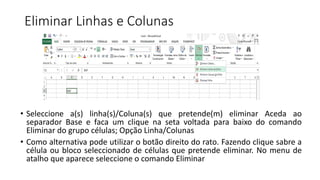 Eliminar Linhas e Colunas
• Seleccione a(s) linha(s)/Coluna(s) que pretende(m) eliminar Aceda ao
separador Base e faca um clique na seta voltada para baixo do comando
Eliminar do grupo células; Opção Linha/Colunas
• Como alternativa pode utilizar o botão direito do rato. Fazendo clique sabre a
célula ou bloco seleccionado de células que pretende eliminar. No menu de
atalho que aparece seleccione o comando Eliminar
 