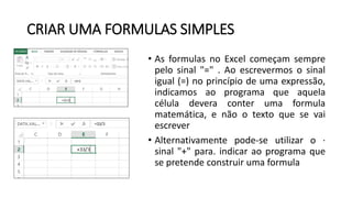 CRIAR UMA FORMULAS SIMPLES
• As formulas no Excel começam sempre
pelo sinal "=" . Ao escrevermos o sinal
igual (=) no princípio de uma expressão,
indicamos ao programa que aquela
célula devera conter uma formula
matemática, e não o texto que se vai
escrever
• Alternativamente pode-se utilizar o ·
sinal "+" para. indicar ao programa que
se pretende construir uma formula
 