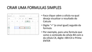 CRIAR UMA FORMULAS SIMPLES
• Faca clique sabre a célula na qual
deseja visualizar o resultado do
Calculo
• Digite "=" (o sinal igual) seguido da
formula
• Por exemplo, para uma formula que
some o conteúdo da célula B4 com o
da célula C4, digite =B4+C4 e Prima
ENTER
 