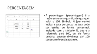 PERCENTAGEM
• A percentagem (percentagem) é a
razão entre uma quantidade qualquer
valor e 100. Símbolo % (por cento)
indica a taxa percentual A taxa pode
ser escrita de forma percentual,
indicada com o símbolo %, que e a
referencia para 100, ou, de forma
unitária, quando dividimos par 100
sendo a referencia para um.
 