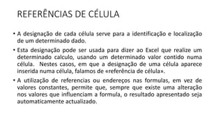REFERÊNCIAS DE CÉLULA
• A designação de cada célula serve para a identificação e localização
de um determinado dado.
• Esta designação pode ser usada para dizer ao Excel que realize um
determinado calculo, usando um determinado valor contido numa
célula. Nestes casos, em que a designação de uma célula aparece
inserida numa célula, falamos de «referência de célula».
• A utilização de referencias ou endereços nas formulas, em vez de
valores constantes, permite que, sempre que existe uma alteração
nos valores que influenciam a formula, o resultado apresentado seja
automaticamente actualizado.
 