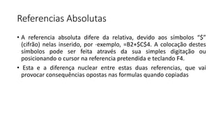 Referencias Absolutas
• A referencia absoluta difere da relativa, devido aos símbolos “$”
(cifrão) nelas inserido, por ·exemplo, =B2+$C$4. A colocação destes
símbolos pode ser feita através da sua simples digitação ou
posicionando o cursor na referencia pretendida e teclando F4.
• Esta e a diferença nuclear entre estas duas referencias, que vai
provocar consequências opostas nas formulas quando copiadas
 