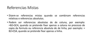 Referencias Mistas
• Dizem-se referencias mistas quando se combinam referencias
relativas e referencias absolutas.
• Podem ser referencias absolutas de de coluna, por exemplo:
=B2+$C4, quando se pretende fixar apenas a coluna no processo de
copia da formula ou referencia absoluta de de linha, por exemplo: =
B2+C$4, quando se pretende fixar apenas a linha.
 