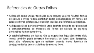 Referencias de Outras Folhas
• Acerca de como utilizar formulas para calcular valores noutras folhas
de calculo e livros Poderá partilhar dados armazenados em folhas. de
calculo e livros diferentes. se utilizar ligações ou referencias externas.
• As liquações são particularmente uteis quando deixa de ser praticável
o armazenamento de modelos de folhas de calculo de grandes
dimensões num mesmo livro.
• O estabelecimento de ligases não se esgota nas liquações entre dois
livros; também pode construir hierarquias de livros com liquações.
Estas são referencias que se utilizam quando numa formula se
conjugam dados de varias folhas do mesmo livro.
 