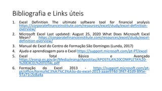 Bibliografia e Links úteis
1. Excel Definition The ultimate software tool for financial analysis
https://corporatefinanceinstitute.com/resources/excel/study/excel-definition-
overview/
2. Microsoft Excel Last updated: August 25, 2020 What Does Microsoft Excel
Mean? https://corporatefinanceinstitute.com/resources/excel/study/excel-
definition-overview/
3. Manual de Excel do Centro de Formação São Domingos (Lunda, 2017)
4. Ajuda e aprendizagem para o Excel https://support.microsoft.com/pt-PT/excel
5. Excel Total Básico e Avançado
https://esesp.es.gov.br/Media/esesp/Apostilas/APOSTILA%20COMPLETA%20-
%20EXCEL%20TOTAL.pdf
6. Formação do Excel 2013 - https://support.microsoft.com/pt-
pt/office/forma%C3%A7%C3%A3o-do-excel-2013-aaae974d-3f47-41d9-895e-
97a71c2e8a4a
 