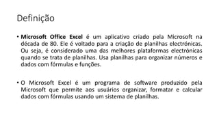 Definição
• Microsoft Office Excel é um aplicativo criado pela Microsoft na
década de 80. Ele é voltado para a criação de planilhas electrónicas.
Ou seja, é considerado uma das melhores plataformas electrónicas
quando se trata de planilhas. Usa planilhas para organizar números e
dados com fórmulas e funções.
• O Microsoft Excel é um programa de software produzido pela
Microsoft que permite aos usuários organizar, formatar e calcular
dados com fórmulas usando um sistema de planilhas.
 