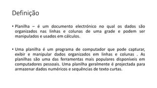 Definição
• Planilha – é um documento electrónico no qual os dados são
organizados nas linhas e colunas de uma grade e podem ser
manipulados e usados ​​em cálculos.
• Uma planilha é um programa de computador que pode capturar,
exibir e manipular dados organizados em linhas e colunas . As
planilhas são uma das ferramentas mais populares disponíveis em
computadores pessoais. Uma planilha geralmente é projectada para
armazenar dados numéricos e sequências de texto curtas.
 