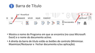 Barra de Título
• Mostra o nome do Programa em que se encontra (no caso Microsoft
Excel) e o nome do documento activo.
• A direita da barra de titulo estão os botões de controlo (Minimizar.
Maximizar/Restaurar e Fechar documento e/ou aplicação).
1
 