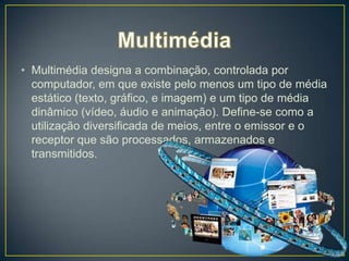 • Multimédia designa a combinação, controlada por
  computador, em que existe pelo menos um tipo de média
  estático (texto, gráfico, e imagem) e um tipo de média
  dinâmico (vídeo, áudio e animação). Define-se como a
  utilização diversificada de meios, entre o emissor e o
  receptor que são processados, armazenados e
  transmitidos.
 