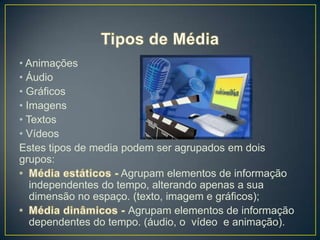 • Animações
• Áudio
• Gráficos
• Imagens
• Textos
• Vídeos
Estes tipos de media podem ser agrupados em dois
grupos:
                     Agrupam elementos de informação
   independentes do tempo, alterando apenas a sua
   dimensão no espaço. (texto, imagem e gráficos);
                      Agrupam elementos de informação
   dependentes do tempo. (áudio, o vídeo e animação).
 