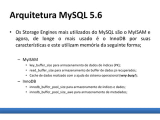 Arquitetura MySQL 5.6
• Os Storage Engines mais utilizados do MySQL são o MyISAM e
agora, de longe o mais usado é o InnoDB por suas
características e este utilizam memória da seguinte forma;
– MyISAM
• key_buffer_size para armazenamento de dados de índices (PK);
• read_buffer_size para armazenamento de buffer de dados já recuperados;
• Cache de dados realizado com a ajuda do sistema operacional (very busy!);
– InnoDB
• innodb_buffer_pool_size para armazenamento de índices e dados;
• innodb_buffer_pool_size_awe para armazenamento de metadados;
 