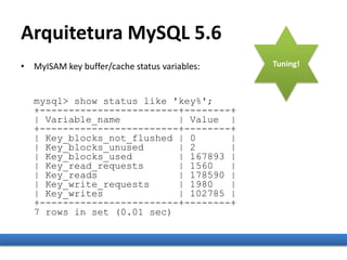 Arquitetura MySQL 5.6
• MyISAM key buffer/cache status variables:
mysql> show status like 'key%';
+------------------------+--------+
| Variable_name | Value |
+------------------------+--------+
| Key_blocks_not_flushed | 0 |
| Key_blocks_unused | 2 |
| Key_blocks_used | 167893 |
| Key_read_requests | 1560 |
| Key_reads | 178590 |
| Key_write_requests | 1980 |
| Key_writes | 102785 |
+------------------------+--------+
7 rows in set (0.01 sec)
Tuning!
 